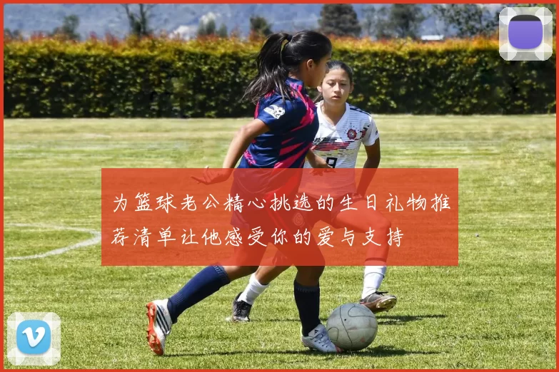 为篮球老公精心挑选的生日礼物推荐清单让他感受你的爱与支持