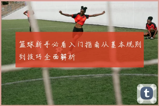 篮球新手必看入门指南从基本规则到技巧全面解析
