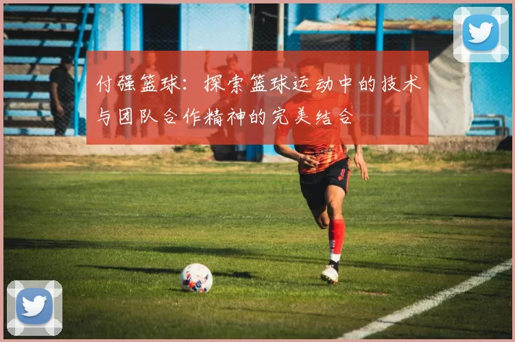 付强篮球：探索篮球运动中的技术与团队合作精神的完美结合